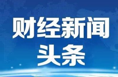 昨天财经新闻(昨天财经新闻利好机器人的股票)