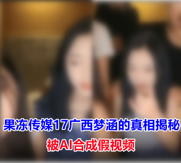 果冻传媒17广西梦涵的真相揭秘 是被AI合成的假视频 liuliushe123.com六六社 第1张