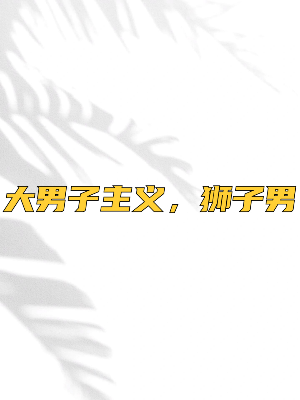 大男子主义,狮子男 狮子男爱面子,其实就是个小孩,需要被肯定,被夸奖.