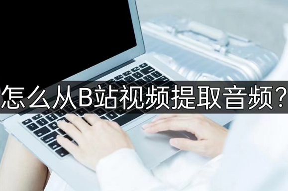 怎么从b站视频提取音频?这几个方法不要错过!