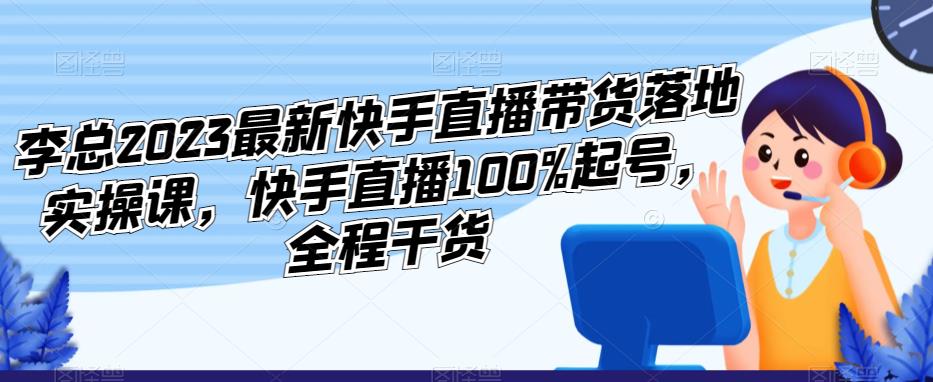 李總2023最新快手直播帶貨落地實操課,快手直播100%起號全程乾貨