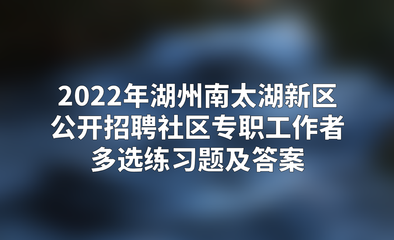 2022年湖州南太湖新区公开招聘社区专职工作者多选练习题及答案