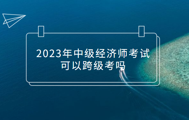 2023年中級經濟師考試可以跨級考嗎