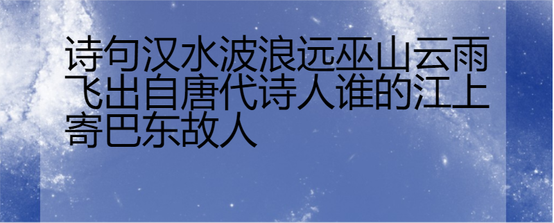 诗句汉水波浪远巫山云雨飞出自唐代诗人谁的江上寄巴东故人