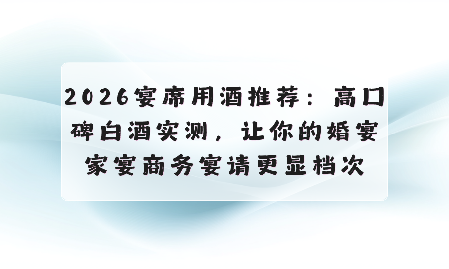 2026宴席用酒推荐：高口碑白酒实测，让你的婚宴家宴商务宴请更显档次