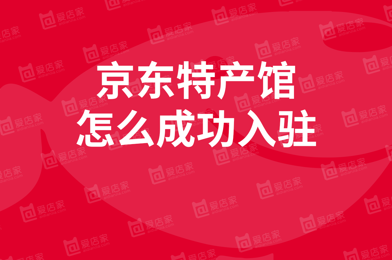 「京东特产馆入驻」京东地方特产馆怎么开?4个点看入驻事项!