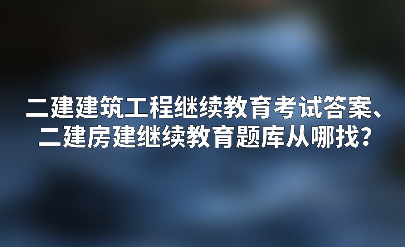 二建建筑工程继续教育考试答案,二建房建继续教育题库从哪找?