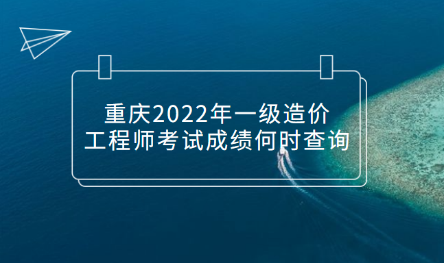 重慶2022年一級造價工程師考試成績何時查詢